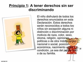 Principio 1 : A tener derechos sin ser discriminando El niño disfrutará de todos los derechos enunciados en esta Declaración. Estos derechos serán reconocidos a todos los niños sin excepción alguna ni distinción o discriminación por motivos de raza, color, sexo, idioma, religión, opiniones políticas o de otra índole, origen nacional o social, posición económica, nacimiento u otra condición, ya sea del propio niño o de su familia.  