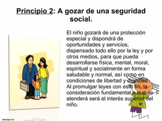 Principio 2 : A gozar de una seguridad social. El niño gozará de una protección especial y dispondrá de oportunidades y servicios, dispensado todo ello por la ley y por otros medios, para que pueda desarrollarse física, mental, moral, espiritual y socialmente en forma saludable y normal, así como en condiciones de libertad y dignidad. Al promulgar leyes con este fin, la consideración fundamental a que se atenderá será el interés superior del niño. 