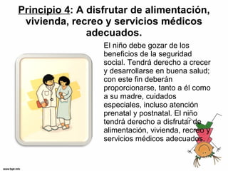 Principio 4 : A disfrutar de alimentación, vivienda, recreo y servicios médicos adecuados. El niño debe gozar de los beneficios de la seguridad social. Tendrá derecho a crecer y desarrollarse en buena salud; con este fin deberán proporcionarse, tanto a él como a su madre, cuidados especiales, incluso atención prenatal y postnatal. El niño tendrá derecho a disfrutar de alimentación, vivienda, recreo y servicios médicos adecuados. 