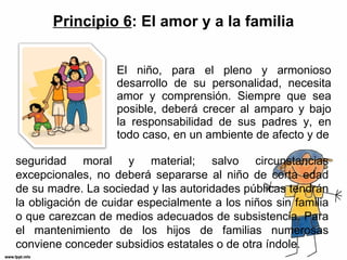 Principio 6 : El amor y a la familia El niño, para el pleno y armonioso desarrollo de su personalidad, necesita amor y comprensión. Siempre que sea posible, deberá crecer al amparo y bajo la responsabilidad de sus padres y, en todo caso, en un ambiente de afecto y de seguridad moral y material; salvo circunstancias excepcionales, no deberá separarse al niño de corta edad de su madre. La sociedad y las autoridades públicas tendrán la obligación de cuidar especialmente a los niños sin familia o que carezcan de medios adecuados de subsistencia. Para el mantenimiento de los hijos de familias numerosas conviene conceder subsidios estatales o de otra índole. 