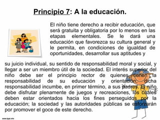 Principio 7 : A la educación. su juicio individual, su sentido de responsabilidad moral y social, y llegar a ser un miembro útil de la sociedad. El interés superior del niño debe ser el principio rector de quienes tienen la responsabilidad de su educación y orientación; dicha responsabilidad incumbe, en primer término, a sus padres. El niño debe disfrutar plenamente de juegos y recreaciones, los cuales deben estar orientados hacia los fines perseguidos por la educación; la sociedad y las autoridades públicas se esforzarán por promover el goce de este derecho. El niño tiene derecho a recibir educación, que será gratuita y obligatoria por lo menos en las etapas elementales. Se le dará una educación que favorezca su cultura general y le permita, en condiciones de igualdad de oportunidades, desarrollar sus aptitudes y 