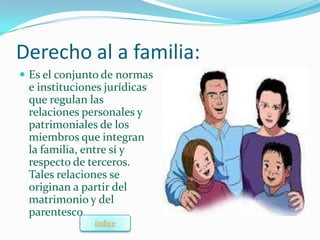 Derecho al a familia:
 Es el conjunto de normas
 e instituciones jurídicas
 que regulan las
 relaciones personales y
 patrimoniales de los
 miembros que integran
 la familia, entre sí y
 respecto de terceros.
 Tales relaciones se
 originan a partir del
 matrimonio y del
 parentesco
              índice
 
