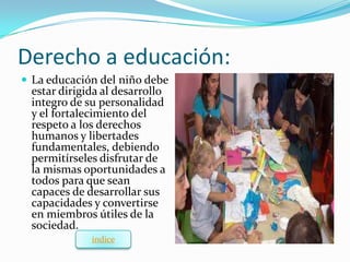 Derecho a educación:
 La educación del niño debe
 estar dirigida al desarrollo
 integro de su personalidad
 y el fortalecimiento del
 respeto a los derechos
 humanos y libertades
 fundamentales, debiendo
 permitírseles disfrutar de
 la mismas oportunidades a
 todos para que sean
 capaces de desarrollar sus
 capacidades y convertirse
 en miembros útiles de la
 sociedad.
             índice
 