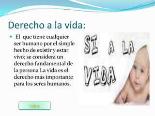 Derecho a la vida:
 El que tiene cualquier
 ser humano por el simple
 hecho de existir y estar
 vivo; se considera un
 derecho fundamental de
 la persona La vida es el
 derecho más importante
 para los seres humanos.


        indice
 