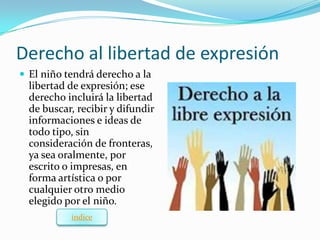 Derecho al libertad de expresión
 El niño tendrá derecho a la
  libertad de expresión; ese
  derecho incluirá la libertad
  de buscar, recibir y difundir
  informaciones e ideas de
  todo tipo, sin
  consideración de fronteras,
  ya sea oralmente, por
  escrito o impresas, en
  forma artística o por
  cualquier otro medio
  elegido por el niño.
           índice
 