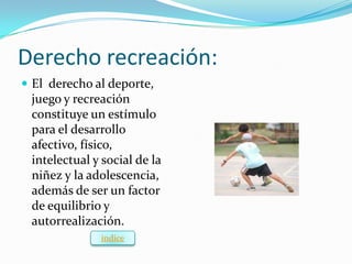 Derecho recreación:
 El derecho al deporte,
 juego y recreación
 constituye un estímulo
 para el desarrollo
 afectivo, físico,
 intelectual y social de la
 niñez y la adolescencia,
 además de ser un factor
 de equilibrio y
 autorrealización.
              índice
 