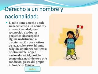 Derecho a un nombre y
nacionalidad:
 El niño tiene derecho desde
  su nacimiento a un nombre y
  una nacionalidad, será
  reconocido a todos los
  pequeños sin excepción
  alguna ni distinción o
  discriminación por motivos
  de raza, color, sexo, idioma,
  religión, opiniones políticas o
  de otra índole, origen
  nacional o social, posición
  económica, nacimiento u otra
  condición, ya sea del propio
  niño o de su familia.
                  indice
 