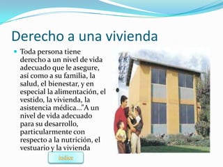 Derecho a una vivienda
 Toda persona tiene
 derecho a un nivel de vida
 adecuado que le asegure,
 así como a su familia, la
 salud, el bienestar, y en
 especial la alimentación, el
 vestido, la vivienda, la
 asistencia médica...”A un
 nivel de vida adecuado
 para su desarrollo,
 particularmente con
 respecto a la nutrición, el
 vestuario y la vivienda
             índice
 