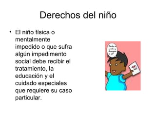 Derechos del niño El niño física o mentalmente  impedido o que sufra algún impedimento social debe recibir el tratamiento, la educación y el cuidado especiales que requiere su caso particular.  