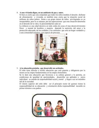 4. A una vivienda digna, en un ambiente de paz y amor.
   Si bien es cierto que esta estipulado que todos los niños tendrán el derecho disfrutar
   de alimentación y vivienda, es también muy cierta que la situación social de
   millones de niños pobres frente a un grupo menor de niños privilegiados es ya
   insoportables, pero lo es másaun, por las repercusiones que esta situación determina
   en el derecho de la vida y la personalidad de cada ser.
   La infancia es una edad decisiva en todo orden de cosas el mas desenvolvimiento
   físico y mental de hombres y mujeres depende la nutrición, del amor y la
   protección adecuada, de los cuidados y los estímulos que solo un hogar verdadero y
   a una comunidad autentica son capaces de procurar.




5. A la educación gratuita, que desarrolle sus actitudes.
   El niño tiene derecho a recibir educación que será gratuita y obligatoria por lo
   menos en las etapas fundamentales en las etapas elementales.
   Se le dará una educación que favorezca a su cultura general y le permita, en
   condiciones de igualdad de oportunidades, desarrollar sus aptitudes y juicio
   individual, su sentido de responsabilidad social y moral y llegar a ser un miembro
   útil de la sociedad.
   El interés superior del niño debe ser el principio rector de quienes tienen la
   responsabilidad de su educación y orientación dicha responsabilidad incumbe en
   primer término a sus padres.
 
