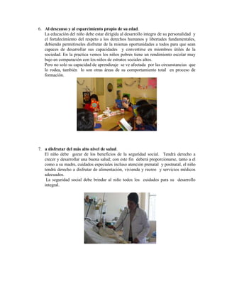 6. Al descanso y al esparcimiento propio de su edad.
   La educación del niño debe estar dirigida al desarrollo integro de su personalidad y
   el fortalecimiento del respeto a los derechos humanos y libertades fundamentales,
   debiendo permitírseles disfrutar de la mismas oportunidades a todos para que sean
   capaces de desarrollar sus capacidades y convertirse en miembros útiles de la
   sociedad. En la practica vemos los niños pobres tiene un rendimiento escolar muy
   bajo en comparación con los niños de estratos sociales altos.
   Pero no solo su capacidad de aprendizaje se ve afectada por las circunstancias que
   lo rodea, también lo son otras áreas de su comportamiento total en proceso de
   formación.




7. a disfrutar del más alto nivel de salud.
   El niño debe gozar de los beneficios de la seguridad social. Tendrá derecho a
   crecer y desarrollar una buena salud; con este fin deberá proporcionarse, tanto a el
   como a su madre, cuidados especiales incluso atención prenatal y postnatal, el niño
   tendrá derecho a disfrutar de alimentación, vivienda y recreo y servicios médicos
   adecuados.
    La seguridad social debe brindar al niño todos los cuidados para su desarrollo
   integral.
 