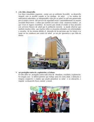 8. a la vida y desarrollo.
   Los hijos concebidos requieren contar con un ambiente favorable su desarrollo
   integral, esto es posible cuando se les prodiga de amor            y los medios de
   subsistencia adecuados, es indispensable velar por su salud, la cual esta garantizada
   por el estado a través del servicio de seguridad social. Lamentablemente en nuestra
   sociedad observamos a niños que cuentan con mala o nula asistencia medica , ya
   que viven en lugares recónditos de nuestro país donde el estado se hace presente
   con servicios básicos de salud que la población necesita se puede observar que
   también muchos niños que muchos niños se encuentra afectados con enfermedades
   y secuelas de las mismas debido al descuido de las personas que los tienen a su
   cargo no los conducen aun centro de salud ya sea por ignorancia o por falta de
   dinero.




9. ser protegido contra la explotación y el abuso.
   El niño debe ser protegido contra toda clase de abandono, crueldad y explotación.
   En ningún caso se deberá permitir que trabaje antes de cierta edad, o dedicarse a
   ninguna ocupación o empleo que pueda perjudicar su salud o su educación, e
   impedir su desarrollo físico, mental y moral.
 