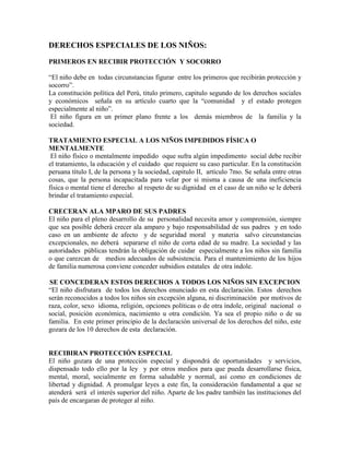 DERECHOS ESPECIALES DE LOS NIÑOS:

PRIMEROS EN RECIBIR PROTECCIÓN Y SOCORRO

“El niño debe en todas circunstancias figurar entre los primeros que recibirán protección y
socorro”.
La constitución política del Perú, titulo primero, capitulo segundo de los derechos sociales
y económicos señala en su artículo cuarto que la “comunidad y el estado protegen
especialmente al niño”.
 El niño figura en un primer plano frente a los demás miembros de la familia y la
sociedad.

TRATAMIENTO ESPECIAL A LOS NIÑOS IMPEDIDOS FÍSICA O
MENTALMENTE
 El niño físico o mentalmente impedido oque sufra algún impedimento social debe recibir
el tratamiento, la educación y el cuidado que requiere su caso particular. En la constitución
peruana título I, de la persona y la sociedad, capitulo II, artículo 7mo. Se señala entre otras
cosas, que la persona incapacitada para velar por si misma a causa de una ineficiencia
física o mental tiene el derecho al respeto de su dignidad en el caso de un niño se le deberá
brindar el tratamiento especial.

CRECERAN ALA MPARO DE SUS PADRES
El niño para el pleno desarrollo de su personalidad necesita amor y comprensión, siempre
que sea posible deberá crecer ala amparo y bajo responsabilidad de sus padres y en todo
caso en un ambiente de afecto y de seguridad moral y materia salvo circunstancias
excepcionales, no deberá separarse el niño de corta edad de su madre. La sociedad y las
autoridades públicas tendrán la obligación de cuidar especialmente a los niños sin familia
o que carezcan de medios adecuados de subsistencia. Para el mantenimiento de los hijos
de familia numerosa conviene conceder subsidios estatales de otra índole.

SE CONCEDERAN ESTOS DERECHOS A TODOS LOS NIÑOS SIN EXCEPCION
“El niño disfrutara de todos los derechos enunciado en esta declaración. Estos derechos
serán reconocidos a todos los niños sin excepción alguna, ni discriminación por motivos de
raza, color, sexo idioma, religión, opciones políticas o de otra índole, original nacional o
social, posición económica, nacimiento u otra condición. Ya sea el propio niño o de su
familia. En este primer principio de la declaración universal de los derechos del niño, este
gozara de los 10 derechos de esta declaración.


RECIBIRAN PROTECCIÓN ESPECIAL
El niño gozara de una protección especial y dispondrá de oportunidades y servicios,
dispensado todo ello por la ley y por otros medios para que pueda desarrollarse física,
mental, moral, socialmente en forma saludable y normal, así como en condiciones de
libertad y dignidad. A promulgar leyes a este fin, la consideración fundamental a que se
atenderá será el interés superior del niño. Aparte de los padre también las instituciones del
país de encargaran de proteger al niño.
 