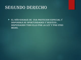 SEGUNDO DERECHO


EL NIÑO GOSARá DE UNA PROTECION ESPECIAL Y
DISPONDRá DE OPORTUNIDADES Y SERVICIO ,
DISPENSANDO TODO ELLO POR LA LEY Y POR OTRO
MEDIO.

 