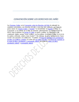 CONVENCIÓN SOBRE LOS DERECHOS DEL NIÑO
Las Naciones Unidas en la Convención sobre los Derechos del Niño ha indicado los
estándares precedentes a los derechos del niño y estos han sido ratificados por todos los
países menos los Estados Unidos y Somalía.4 La inestabilidad de Somalía a firmar la
Convención es un atributo de su falta de estructura gubernamental. La administración de
EEUU bajo el gobierno de George W. Bush se opuso a ratificar la Convención y las
condiciones legales porque "crean conflicto con las políticas de Estados Unidos en el rol de
los padres, soberanía, estado y leyes locales".5 Sin embargo, la nueva administración busca
revertir esta oposición a la ratificación. Y también el Protocolo opcional en la participación
de niños en conflictos armados en contra del uso militar de niños y el protocolo opcional en
la venta de niños, prostitución y pornografía infantil en contra de tráfico de niños,
prostitución infantil y pornografía infantil.
 
