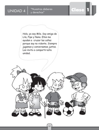 64
Hola, yo soy Mila. Soy amiga de
Lila, Pipe y Nano. Ellos me
ayudan a cruzar las calles
porque soy no vidente. Siempre
jugamos y conversamos juntos.
Los invito a compartiresta
unidad.
UNIDAD 4 Clase 1“Nuestros deberes
y derechos”