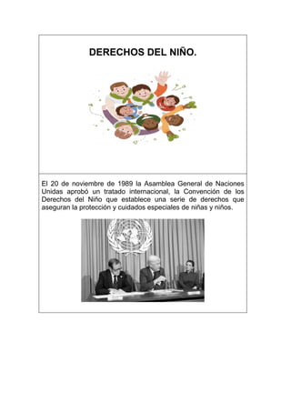 DERECHOS DEL NIÑO.
El 20 de noviembre de 1989 la Asamblea General de Naciones
Unidas aprobó un tratado internacional, la Convención de los
Derechos del Niño que establece una serie de derechos que
aseguran la protección y cuidados especiales de niñas y niños.
 