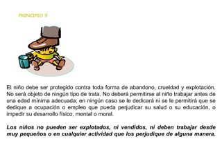 PRINCIPIO 9 El niño debe ser protegido contra toda forma de abandono, crueldad y explotación. No será objeto de ningún tipo de trata. No deberá permitirse al niño trabajar antes de una edad mínima adecuada; en ningún caso se le dedicará ni se le permitirá que se dedique a ocupación o empleo que pueda perjudicar su salud o su educación, o impedir su desarrollo físico, mental o moral.  Los niños no pueden ser explotados, ni vendidos, ni deben trabajar desde muy pequeños o en cualquier actividad que los perjudique de alguna manera. 