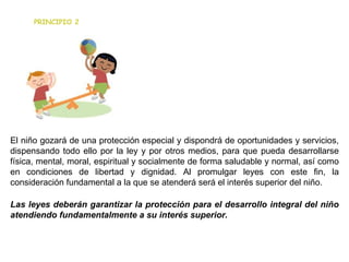 El niño gozará de una protección especial y dispondrá de oportunidades y servicios, dispensando todo ello por la ley y por otros medios, para que pueda desarrollarse física, mental, moral, espiritual y socialmente de forma saludable y normal, así como en condiciones de libertad y dignidad. Al promulgar leyes con este fin, la consideración fundamental a la que se atenderá será el interés superior del niño. Las leyes deberán garantizar la protección para el desarrollo integral del niño atendiendo fundamentalmente a su interés superior. PRINCIPIO 2 