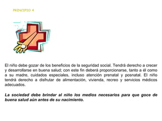                                                                      El niño debe gozar de los beneficios de la seguridad social. Tendrá derecho a crecer y desarrollarse en buena salud; con este fin deberá proporcionarse, tanto a él como a su madre, cuidados especiales, incluso atención prenatal y posnatal. El niño tendrá derecho a disfrutar de alimentación, vivienda, recreo y servicios médicos adecuados. La sociedad debe brindar al niño los medios necesarios para que goce de buena salud aún antes de su nacimiento. PRINCIPIO 4 