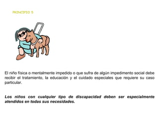                                                          El niño física o mentalmente impedido o que sufra de algún impedimento social debe recibir el tratamiento, la educación y el cuidado especiales que requiere su caso particular. Los niños con cualquier tipo de discapacidad deben ser especialmente atendidos en todas sus necesidades. PRINCIPIO 5 