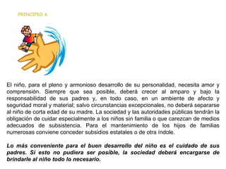                                                             El niño, para el pleno y armonioso desarrollo de su personalidad, necesita amor y comprensión. Siempre que sea posible, deberá crecer al amparo y bajo la responsabilidad de sus padres y, en todo caso, en un ambiente de afecto y seguridad moral y material; salvo circunstancias excepcionales, no deberá separarse al niño de corta edad de su madre. La sociedad y las autoridades públicas tendrán la obligación de cuidar especialmente a los niños sin familia o que carezcan de medios adecuados de subsistencia. Para el mantenimiento de los hijos de familias numerosas conviene conceder subsidios estatales o de otra índole. Lo más conveniente para el buen desarrollo del niño es el cuidado de sus padres. Si esto no pudiera ser posible, la sociedad deberá encargarse de brindarle al niño todo lo necesario. PRINCIPIO 6 