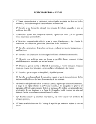 DERECHOS DE LOS ALUMNOS

-

1º Todos los miembros de la comunidad están obligados a respetar los derechos de los
alumnos, y éstos deben respetar los derechos de la comunidad.

-

2º Derecho a una formación integral, con jornadas de trabajo adecuadas y con un
ambiente favorable.

-

3º Derecho a ayudas para compensar carencias, a protección social y a una igualdad
real y efectiva de oportunidades.

-

4º Derecho a una evaluación objetiva y por lo tanto, deberán conocer los criterios de
evaluación, de calificación, promoción y titulación de las enseñanzas.

-

5º Derecho a aclaraciones de pruebas escritas, y a reclamar por escrito las decisiones o
calificaciones.

-

6º Derecho a una orientación académica profesional no sexista ni discriminatoria.

-

7º Derecho a un ambiente sano, por lo que se prohibirá fumar, consumir bebidas
alcohólicas y otras sustancias que alteren la salud.

-

8º Derecho a que se respete su libertad de conciencia, a recibir formación religiosa
según sus propias convicciones y a conocer el proyecto educativo del Centro.

-

9º Derecho a que se respete su integridad y dignidad personal.

-

10 Derecho a confidencialidad de sus datos, excepto si existe incumplimiento de los
deberes establecidos por las leyes de protección de los menores.

-

11º Derecho a la participación en la vida del Centro y a participar en su funcionamiento,
a elegir a sus representantes en el Consejo Escolar, a los delegados de grupo y al
delegado del Centro, representante de todo el alumnado. No podrán ser sancionados por
el ejercicio de sus funciones y la Junta de Delegados, podrá conocer las actas del
Consejo Escolar o aquella documentación que les afecte.

-

12º Podrán asociarse y constituir cooperativas, así como asociarse en entidades de
antiguos alumnos.

-

13º Derecho a la información del Centro y de aquellas que pretendan mejorar el entorno
social.

 