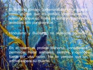 • El derecho romano contemplaba a los animales
como objetos que no podían tener derechos,
además de que en Roma se mataron a miles de
animales sólo por diversión.
• Hinduismo y Budismo: no violencia, igualdad
moral.
• En el Islam, el profeta Mahoma, consideraba
permisible matar animales, siempre y cuando
fuese por una razón. No se permite que un
animal espere su muerte.
 