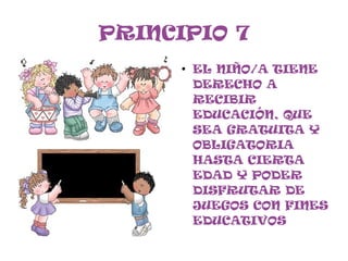 PRINCIPIO 7
      ●
          EL NIÑO/A TIENE
          DERECHO A
          RECIBIR
          EDUCACIÓN, QUE
          SEA GRATUITA Y
          OBLIGATORIA
          HASTA CIERTA
          EDAD Y PODER
          DISFRUTAR DE
          JUEGOS CON FINES
          EDUCATIVOS
 
