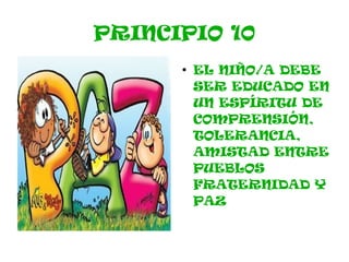 PRINCIPIO 10
      ●
          EL NIÑO/A DEBE
          SER EDUCADO EN
          UN ESPÍRITU DE
          COMPRENSIÓN,
          TOLERANCIA,
          AMISTAD ENTRE
          PUEBLOS
          FRATERNIDAD Y
          PAZ
 