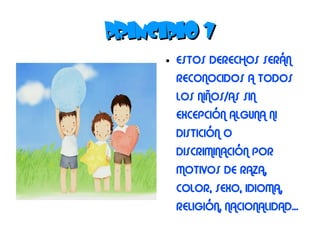 PRINCIPIO 1
      ●   ESTOS DERECHOS SERÁN
          RECONOCIDOS A TODOS
          LOS NIÑOS/AS SIN
          EXCEPCIÓN ALGUNA NI
          DISTICIÓN O
          DISCRIMINACIÓN POR
          MOTIVOS DE RAZA,
          COLOR, SEXO, IDIOMA,
          RELIGIÓN, NACIONALIDAD...
 