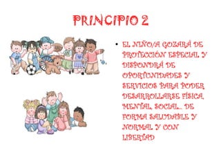 PRINCIPIO 2
      ●
          EL NIÑO/A GOZARÁ DE
          PROTECCIÓN ESPECIAL Y
          DISPONDRÁ DE
          OPORTUNIDADES Y
          SERVICIOS PARA PODER
          DESARROLLARSE FÍSICA,
          MENTAL, SOCIAL... DE
          FORMA SALUDABLE Y
          NORMAL Y CON
          LIBERTAD
 