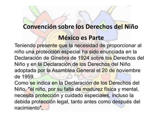 Convención sobre los Derechos del Niño
México es Parte
Teniendo presente que la necesidad de proporcionar al
niño una protección especial ha sido enunciada en la
Declaración de Ginebra de 1924 sobre los Derechos del
Niño y en la Declaración de los Derechos del Niño
adoptada por la Asamblea General el 20 de noviembre
de 1959.
Como se indica en la Declaración de los Derechos del
Niño, "el niño, por su falta de madurez física y mental,
necesita protección y cuidado especiales, incluso la
debida protección legal, tanto antes como después del
nacimiento",
 