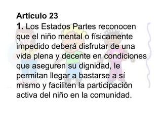 Artículo 23
1. Los Estados Partes reconocen
que el niño mental o físicamente
impedido deberá disfrutar de una
vida plena y decente en condiciones
que aseguren su dignidad, le
permitan llegar a bastarse a sí
mismo y faciliten la participación
activa del niño en la comunidad.
 