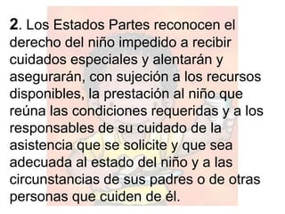 2. Los Estados Partes reconocen el
derecho del niño impedido a recibir
cuidados especiales y alentarán y
asegurarán, con sujeción a los recursos
disponibles, la prestación al niño que
reúna las condiciones requeridas y a los
responsables de su cuidado de la
asistencia que se solicite y que sea
adecuada al estado del niño y a las
circunstancias de sus padres o de otras
personas que cuiden de él.
 
