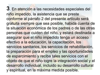 3. En atención a las necesidades especiales del
niño impedido, la asistencia que se preste
conforme al párrafo 2 del presente artículo será
gratuita siempre que sea posible, habida cuenta de
la situación económica de los padres o de las otras
personas que cuiden del niño, y estará destinada a
asegurar que el niño impedido tenga un acceso
efectivo a la educación, la capacitación, los
servicios sanitarios, los servicios de rehabilitación,
la preparación para el empleo y las oportunidades
de esparcimiento y reciba tales servicios con el
objeto de que el niño logre la integración social y el
desarrollo individual, incluido su desarrollo cultural
y espiritual, en la máxima medida posible.
 