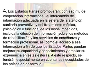 4. Los Estados Partes promoverán, con espíritu de
cooperación internacional, el intercambio de
información adecuada en la esfera de la atención
sanitaria preventiva y del tratamiento médico,
psicológico y funcional de los niños impedidos,
incluida la difusión de información sobre los métodos
de rehabilitación y los servicios de enseñanza y
formación profesional, así como el acceso a esa
información a fin de que los Estados Partes puedan
mejorar su capacidad y conocimientos y ampliar su
experiencia en estas esferas. A este respecto, se
tendrán especialmente en cuenta las necesidades de
los países en desarrollo
 