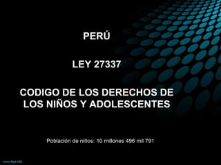 PERÚ
LEY 27337
CODIGO DE LOS DERECHOS DE
LOS NIÑOS Y ADOLESCENTES
Población de niños: 10 millones 496 mil 791
 
