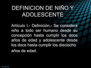DEFINICION DE NIÑO Y
ADOLESCENTE
Artículo I.- Definición.- Se considera
niño a todo ser humano desde su
concepción hasta cumplir los doce
años de edad y adolescente desde
los doce hasta cumplir los dieciocho
años de edad.
 
