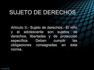 SUJETO DE DERECHOS
Artículo II.- Sujeto de derechos.- El niño
y el adolescente son sujetos de
derechos, libertades y de protección
específica. Deben cumplir las
obligaciones consagradas en esta
norma.
 