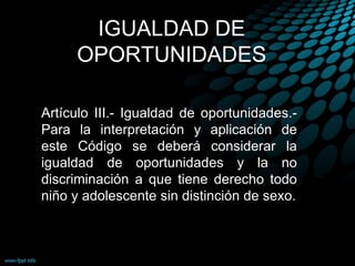 IGUALDAD DE
OPORTUNIDADES
Artículo III.- Igualdad de oportunidades.-
Para la interpretación y aplicación de
este Código se deberá considerar la
igualdad de oportunidades y la no
discriminación a que tiene derecho todo
niño y adolescente sin distinción de sexo.
 