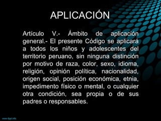 APLICACIÓN
Artículo V.- Ámbito de aplicación
general.- El presente Código se aplicará
a todos los niños y adolescentes del
territorio peruano, sin ninguna distinción
por motivo de raza, color, sexo, idioma,
religión, opinión política, nacionalidad,
origen social, posición económica, etnia,
impedimento físico o mental, o cualquier
otra condición, sea propia o de sus
padres o responsables.
 