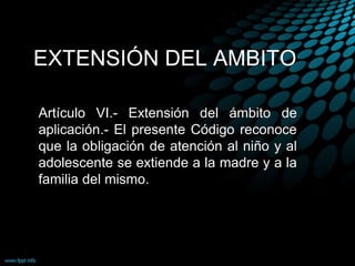 EXTENSIÓN DEL AMBITO
Artículo VI.- Extensión del ámbito de
aplicación.- El presente Código reconoce
que la obligación de atención al niño y al
adolescente se extiende a la madre y a la
familia del mismo.
 