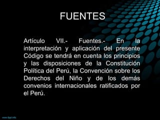 FUENTES
Artículo VII.- Fuentes.- En la
interpretación y aplicación del presente
Código se tendrá en cuenta los principios
y las disposiciones de la Constitución
Política del Perú, la Convención sobre los
Derechos del Niño y de los demás
convenios internacionales ratificados por
el Perú.
 