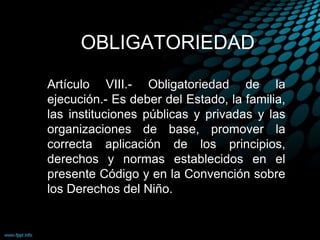 OBLIGATORIEDAD
Artículo VIII.- Obligatoriedad de la
ejecución.- Es deber del Estado, la familia,
las instituciones públicas y privadas y las
organizaciones de base, promover la
correcta aplicación de los principios,
derechos y normas establecidos en el
presente Código y en la Convención sobre
los Derechos del Niño.
 