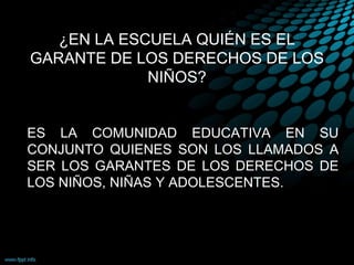 ¿EN LA ESCUELA QUIÉN ES EL
GARANTE DE LOS DERECHOS DE LOS
NIÑOS?
ES LA COMUNIDAD EDUCATIVA EN SU
CONJUNTO QUIENES SON LOS LLAMADOS A
SER LOS GARANTES DE LOS DERECHOS DE
LOS NIÑOS, NIÑAS Y ADOLESCENTES.
 