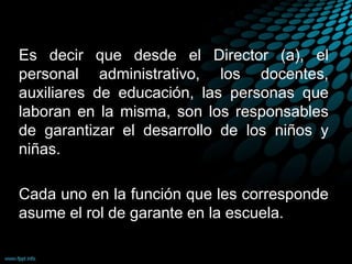 Es decir que desde el Director (a), el
personal administrativo, los docentes,
auxiliares de educación, las personas que
laboran en la misma, son los responsables
de garantizar el desarrollo de los niños y
niñas.
Cada uno en la función que les corresponde
asume el rol de garante en la escuela.
 
