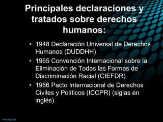 Principales declaraciones y
tratados sobre derechos
humanos:
• 1948 Declaración Universal de Derechos
Humanos (DUDDHH)
• 1965 Convención Internacional sobre la
Eliminación de Todas las Formas de
Discriminación Racial (CIEFDR)
• 1966 Pacto Internacional de Derechos
Civiles y Políticos (ICCPR) (siglas en
inglés)
 