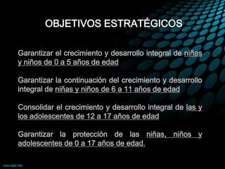 OBJETIVOS ESTRATÉGICOS
1. Garantizar el crecimiento y desarrollo integral de niñas
y niños de 0 a 5 años de edad
2. Garantizar la continuación del crecimiento y desarrollo
integral de niñas y niños de 6 a 11 años de edad
3. Consolidar el crecimiento y desarrollo integral de las y
los adolescentes de 12 a 17 años de edad
4. Garantizar la protección de las niñas, niños y
adolescentes de 0 a 17 años de edad.
 