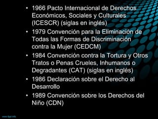 • 1966 Pacto Internacional de Derechos
Económicos, Sociales y Culturales
(ICESCR) (siglas en inglés)
• 1979 Convención para la Eliminación de
Todas las Formas de Discriminación
contra la Mujer (CEDCM)
• 1984 Convención contra la Tortura y Otros
Tratos o Penas Crueles, Inhumanos o
Degradantes (CAT) (siglas en inglés)
• 1986 Declaración sobre el Derecho al
Desarrollo
• 1989 Convención sobre los Derechos del
Niño (CDN)
 